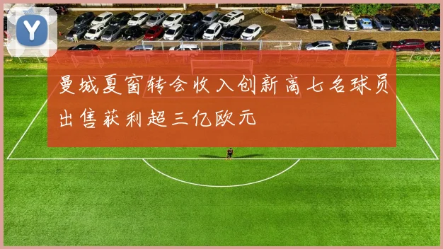 曼城夏窗转会收入创新高七名球员出售获利超三亿欧元