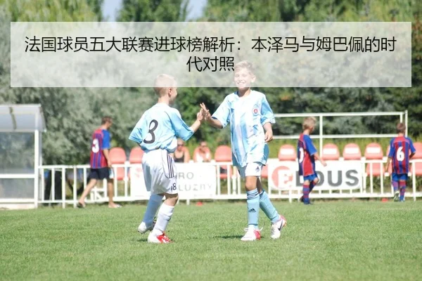 法国球员五大联赛进球榜解析：本泽马与姆巴佩的时代对照