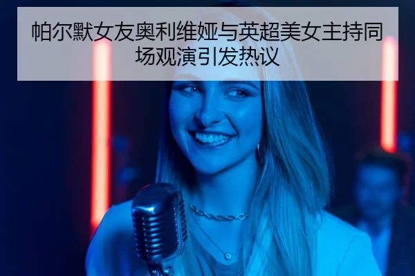 帕尔默女友奥利维娅与英超美女主持同场观演引发热议